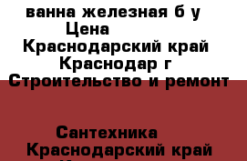 ванна железная б/у › Цена ­ 1 000 - Краснодарский край, Краснодар г. Строительство и ремонт » Сантехника   . Краснодарский край,Краснодар г.